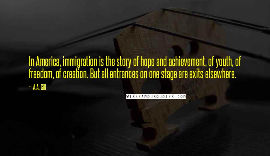 A.A. Gill Quotes: In America, immigration is the story of hope and achievement, of youth, of freedom, of creation. But all entrances on one stage are exits elsewhere.