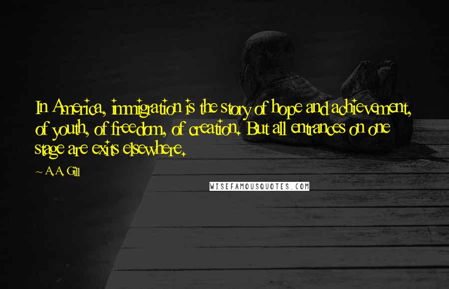 A.A. Gill Quotes: In America, immigration is the story of hope and achievement, of youth, of freedom, of creation. But all entrances on one stage are exits elsewhere.