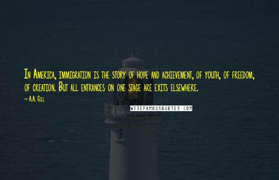 A.A. Gill Quotes: In America, immigration is the story of hope and achievement, of youth, of freedom, of creation. But all entrances on one stage are exits elsewhere.