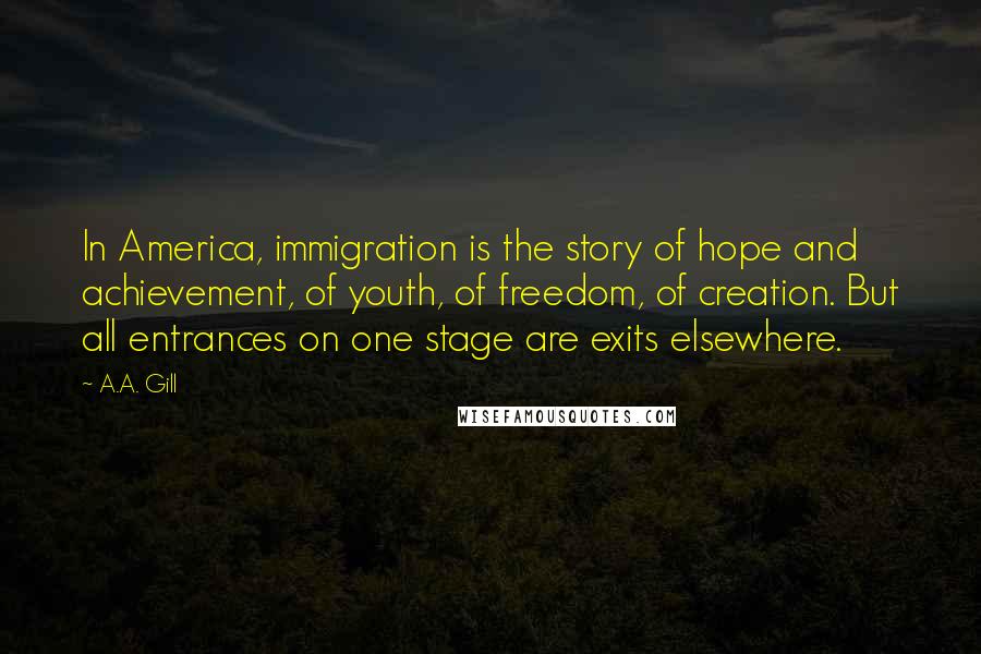 A.A. Gill Quotes: In America, immigration is the story of hope and achievement, of youth, of freedom, of creation. But all entrances on one stage are exits elsewhere.