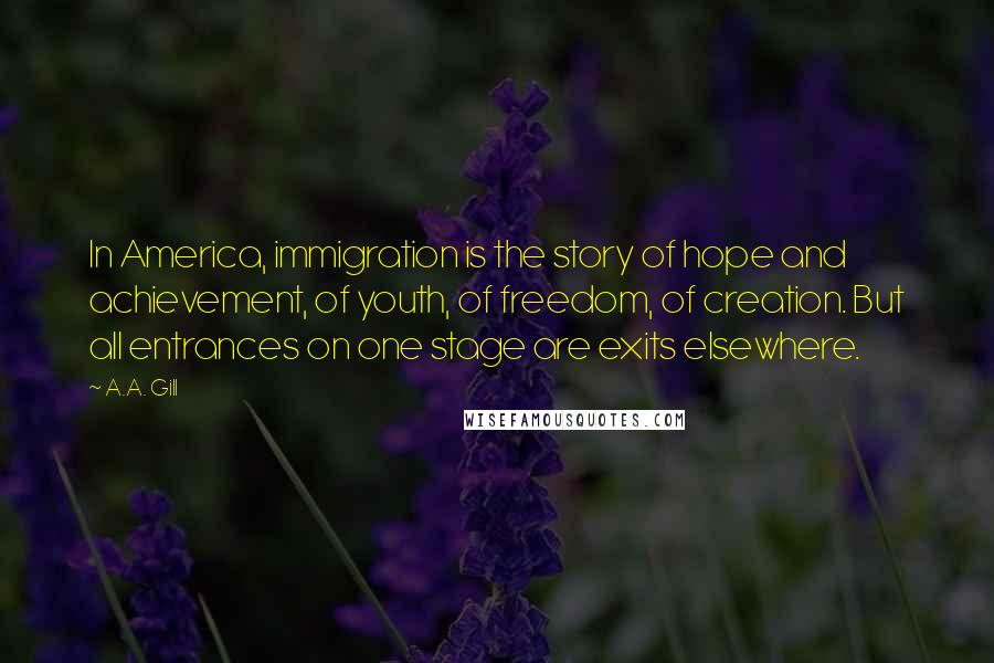 A.A. Gill Quotes: In America, immigration is the story of hope and achievement, of youth, of freedom, of creation. But all entrances on one stage are exits elsewhere.