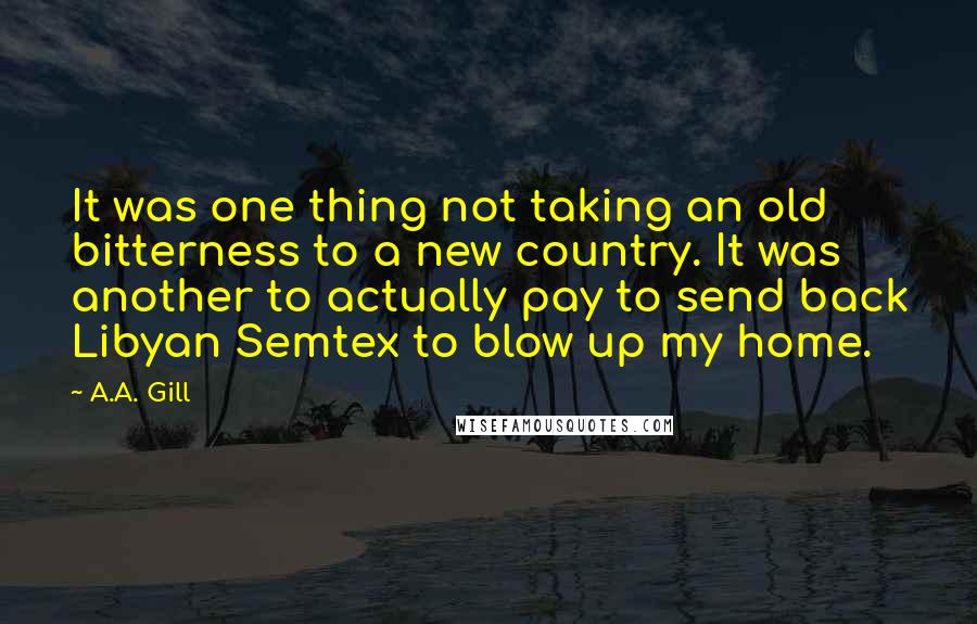 A.A. Gill Quotes: It was one thing not taking an old bitterness to a new country. It was another to actually pay to send back Libyan Semtex to blow up my home.
