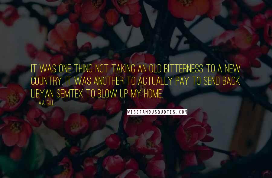 A.A. Gill Quotes: It was one thing not taking an old bitterness to a new country. It was another to actually pay to send back Libyan Semtex to blow up my home.