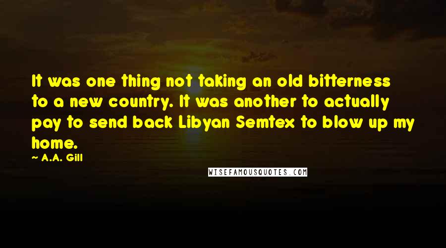 A.A. Gill Quotes: It was one thing not taking an old bitterness to a new country. It was another to actually pay to send back Libyan Semtex to blow up my home.