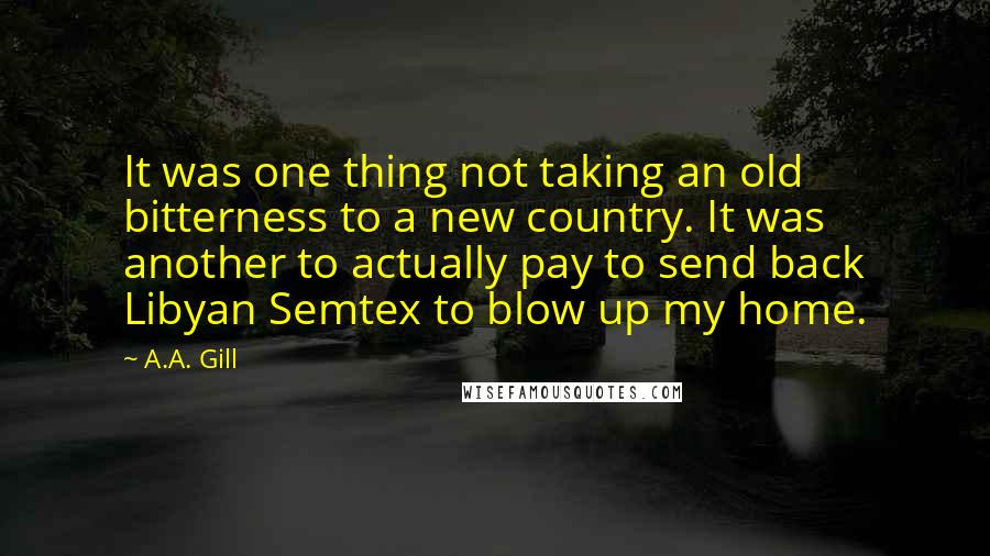 A.A. Gill Quotes: It was one thing not taking an old bitterness to a new country. It was another to actually pay to send back Libyan Semtex to blow up my home.