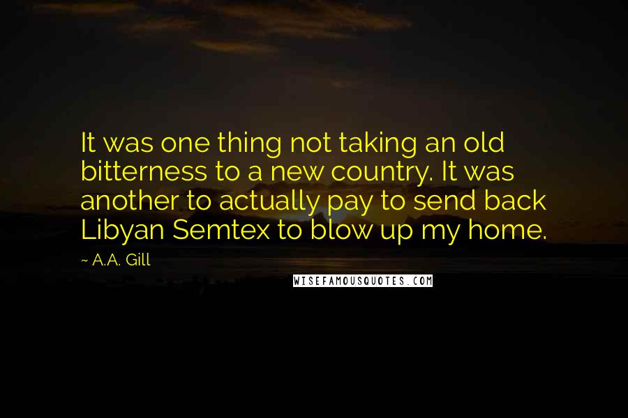 A.A. Gill Quotes: It was one thing not taking an old bitterness to a new country. It was another to actually pay to send back Libyan Semtex to blow up my home.