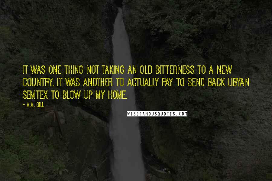 A.A. Gill Quotes: It was one thing not taking an old bitterness to a new country. It was another to actually pay to send back Libyan Semtex to blow up my home.
