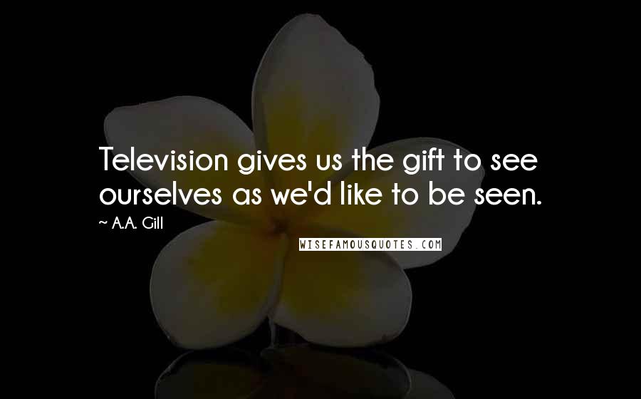 A.A. Gill Quotes: Television gives us the gift to see ourselves as we'd like to be seen.