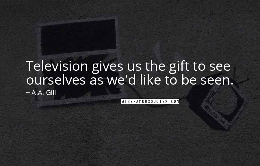 A.A. Gill Quotes: Television gives us the gift to see ourselves as we'd like to be seen.