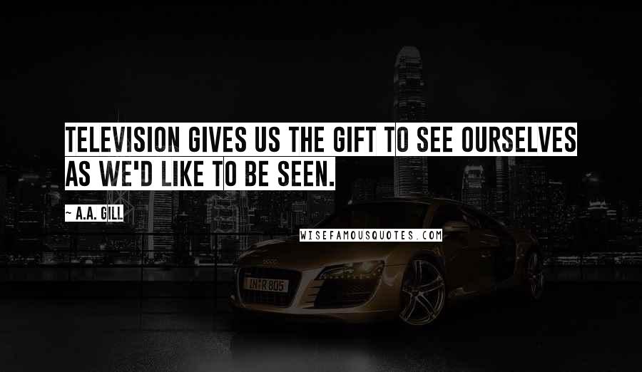 A.A. Gill Quotes: Television gives us the gift to see ourselves as we'd like to be seen.