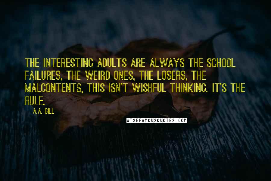 A.A. Gill Quotes: The interesting adults are always the school failures, the weird ones, the losers, the malcontents, this isn't wishful thinking. It's the rule.