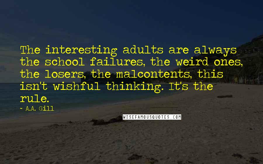 A.A. Gill Quotes: The interesting adults are always the school failures, the weird ones, the losers, the malcontents, this isn't wishful thinking. It's the rule.