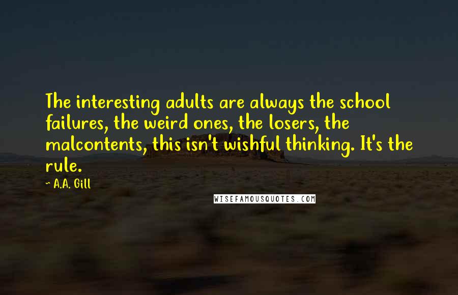 A.A. Gill Quotes: The interesting adults are always the school failures, the weird ones, the losers, the malcontents, this isn't wishful thinking. It's the rule.