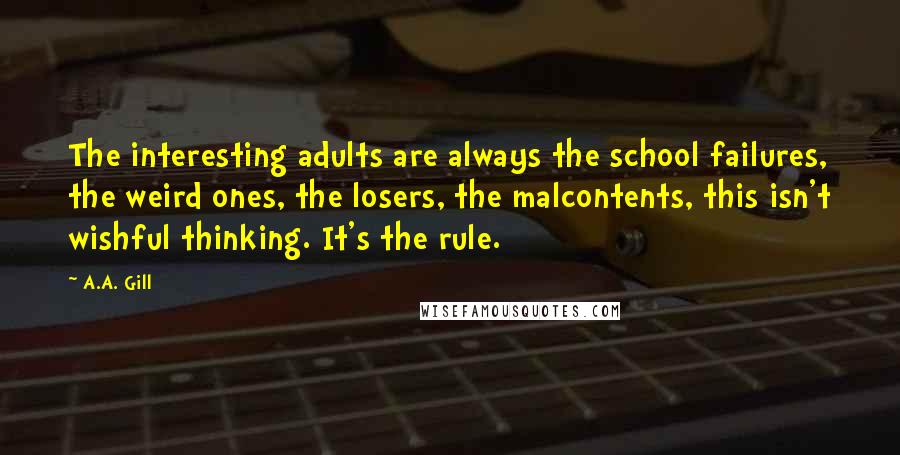 A.A. Gill Quotes: The interesting adults are always the school failures, the weird ones, the losers, the malcontents, this isn't wishful thinking. It's the rule.