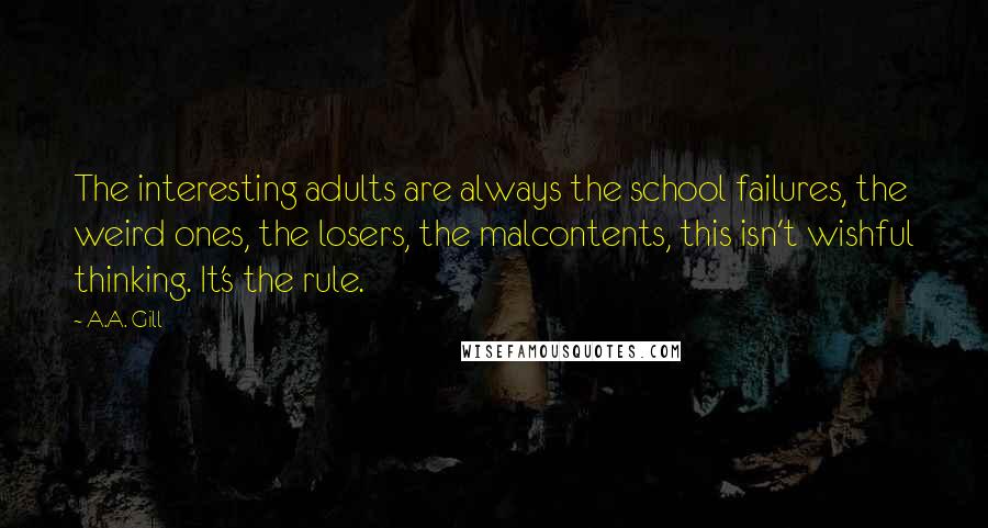 A.A. Gill Quotes: The interesting adults are always the school failures, the weird ones, the losers, the malcontents, this isn't wishful thinking. It's the rule.