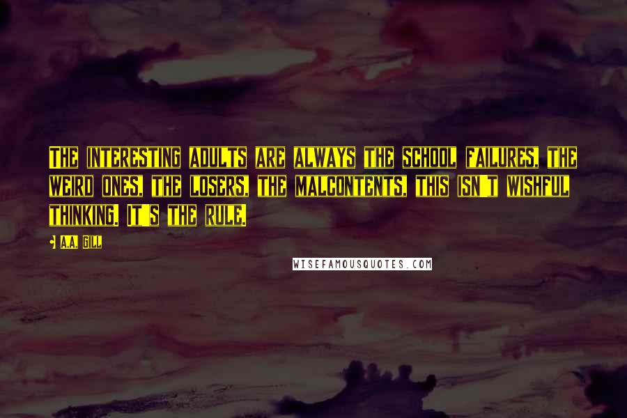 A.A. Gill Quotes: The interesting adults are always the school failures, the weird ones, the losers, the malcontents, this isn't wishful thinking. It's the rule.