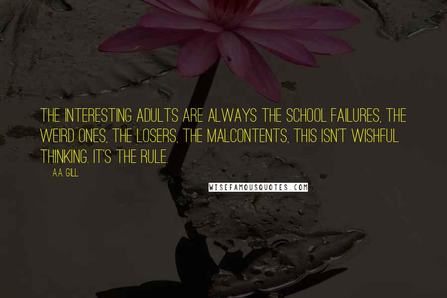 A.A. Gill Quotes: The interesting adults are always the school failures, the weird ones, the losers, the malcontents, this isn't wishful thinking. It's the rule.