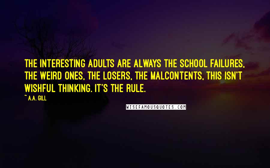 A.A. Gill Quotes: The interesting adults are always the school failures, the weird ones, the losers, the malcontents, this isn't wishful thinking. It's the rule.