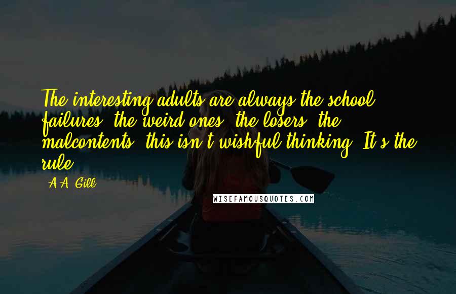 A.A. Gill Quotes: The interesting adults are always the school failures, the weird ones, the losers, the malcontents, this isn't wishful thinking. It's the rule.