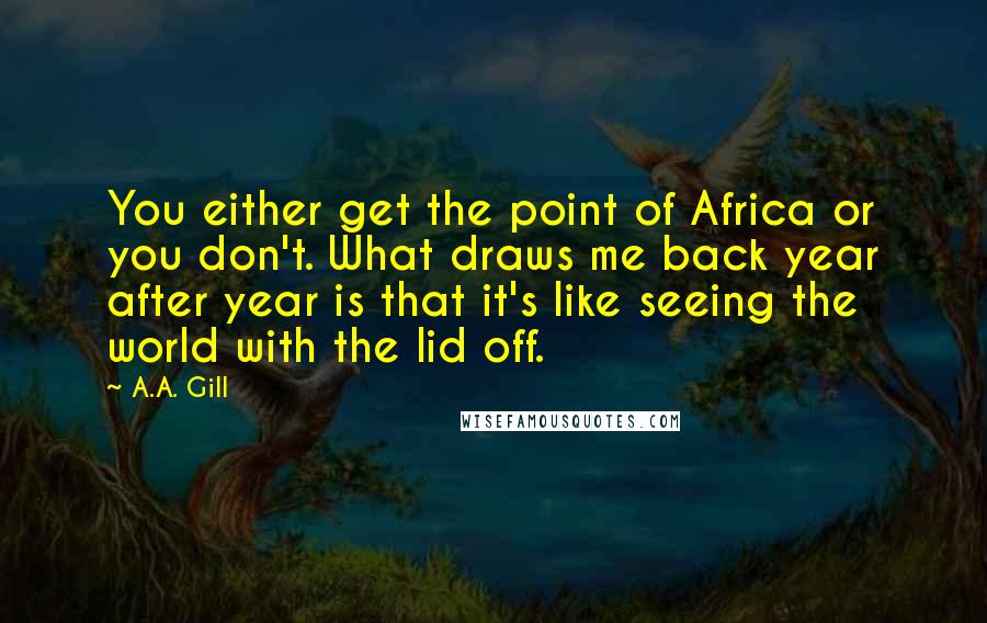 A.A. Gill Quotes: You either get the point of Africa or you don't. What draws me back year after year is that it's like seeing the world with the lid off.