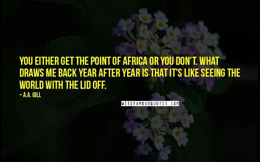 A.A. Gill Quotes: You either get the point of Africa or you don't. What draws me back year after year is that it's like seeing the world with the lid off.