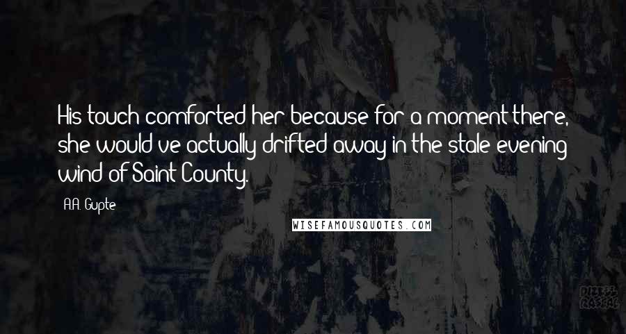 A.A. Gupte Quotes: His touch comforted her because for a moment there, she would've actually drifted away in the stale evening wind of Saint County.