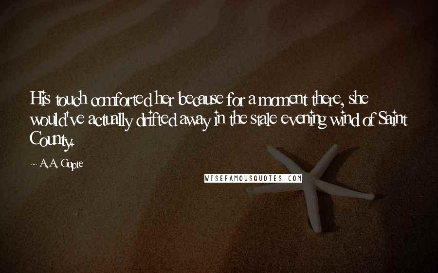 A.A. Gupte Quotes: His touch comforted her because for a moment there, she would've actually drifted away in the stale evening wind of Saint County.