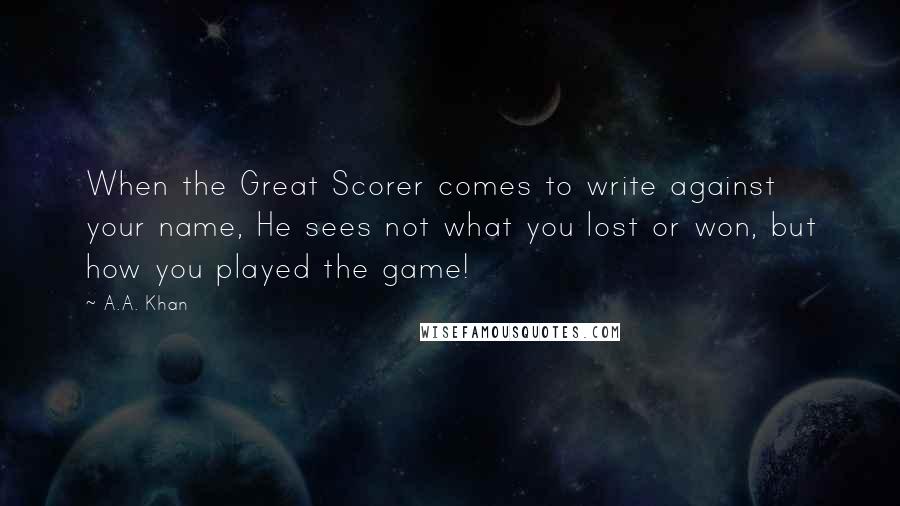 A.A. Khan Quotes: When the Great Scorer comes to write against your name, He sees not what you lost or won, but how you played the game!