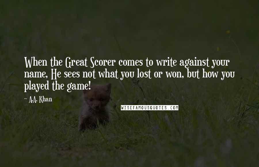 A.A. Khan Quotes: When the Great Scorer comes to write against your name, He sees not what you lost or won, but how you played the game!
