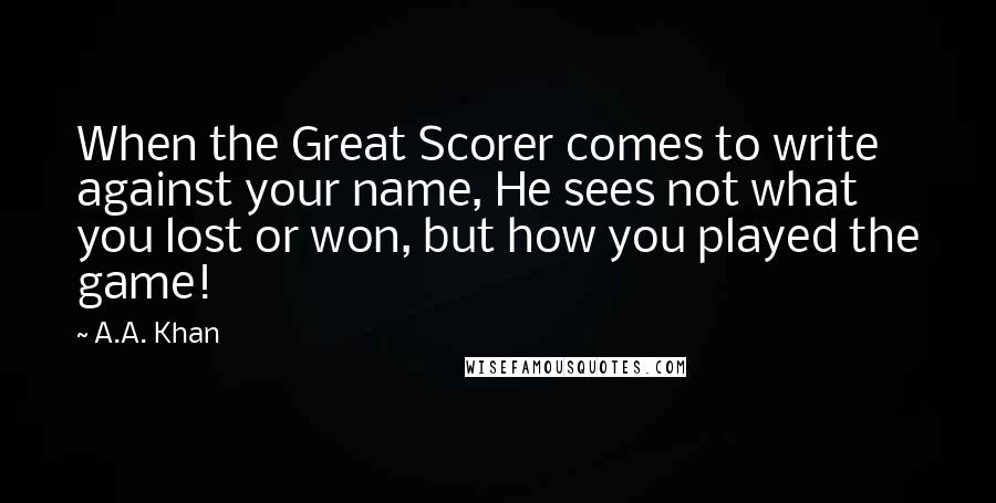 A.A. Khan Quotes: When the Great Scorer comes to write against your name, He sees not what you lost or won, but how you played the game!