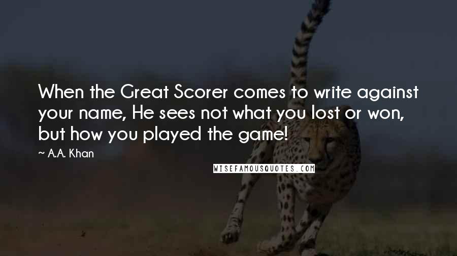 A.A. Khan Quotes: When the Great Scorer comes to write against your name, He sees not what you lost or won, but how you played the game!