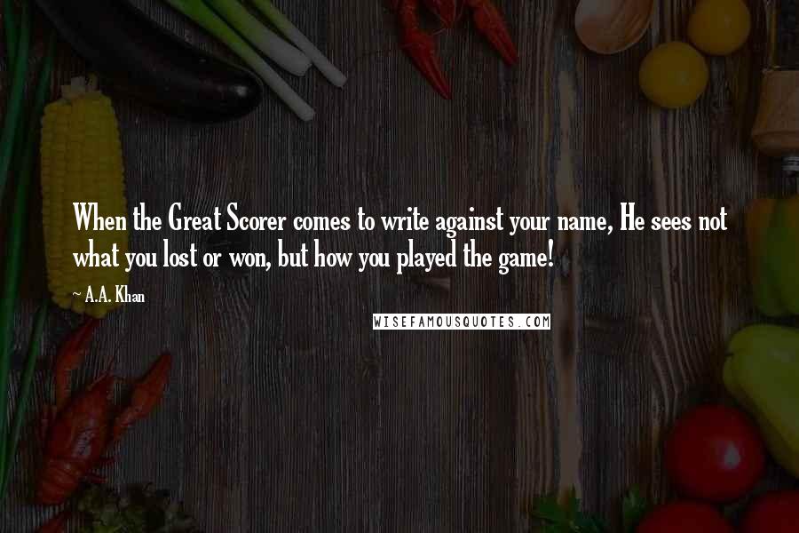 A.A. Khan Quotes: When the Great Scorer comes to write against your name, He sees not what you lost or won, but how you played the game!