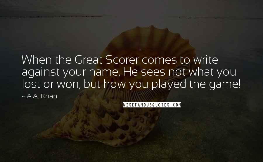 A.A. Khan Quotes: When the Great Scorer comes to write against your name, He sees not what you lost or won, but how you played the game!