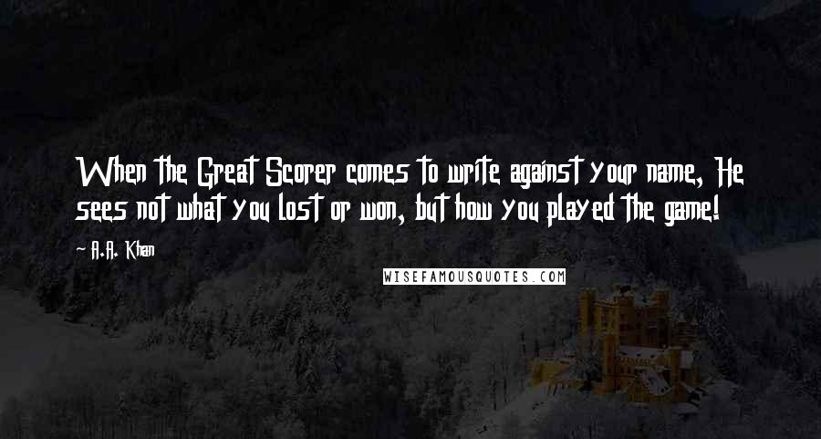 A.A. Khan Quotes: When the Great Scorer comes to write against your name, He sees not what you lost or won, but how you played the game!