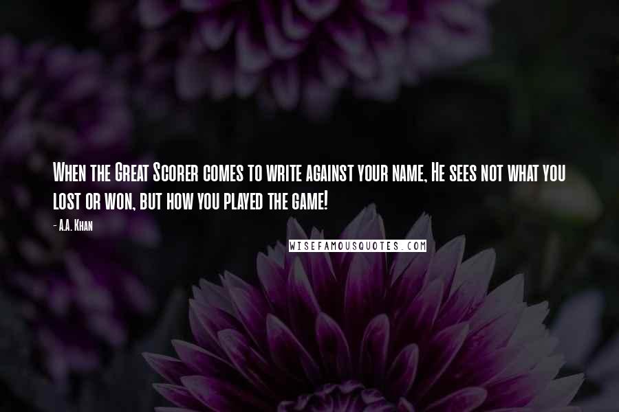 A.A. Khan Quotes: When the Great Scorer comes to write against your name, He sees not what you lost or won, but how you played the game!