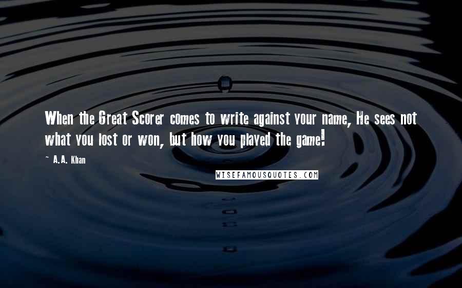 A.A. Khan Quotes: When the Great Scorer comes to write against your name, He sees not what you lost or won, but how you played the game!