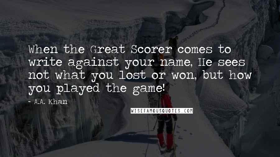 A.A. Khan Quotes: When the Great Scorer comes to write against your name, He sees not what you lost or won, but how you played the game!