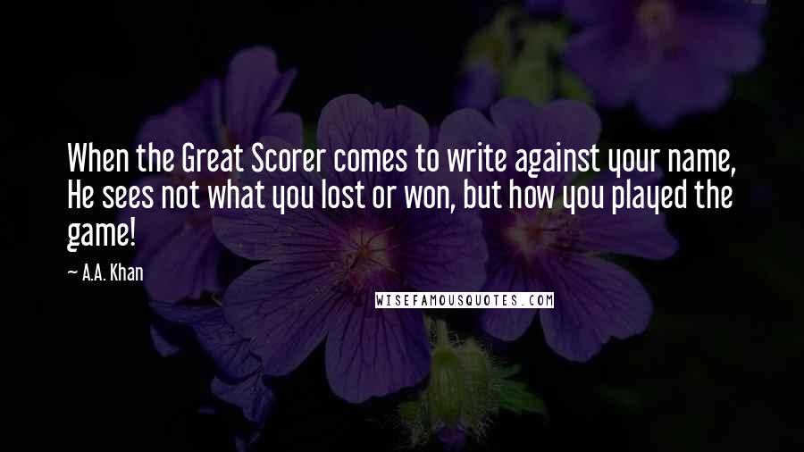 A.A. Khan Quotes: When the Great Scorer comes to write against your name, He sees not what you lost or won, but how you played the game!