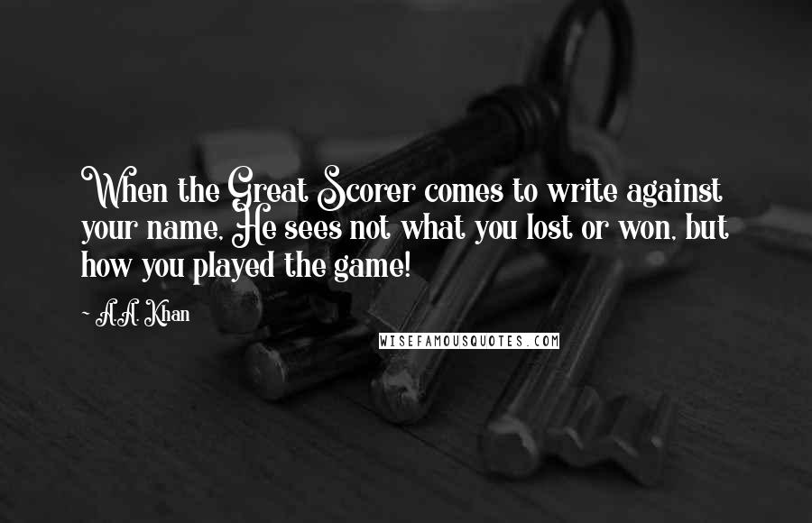 A.A. Khan Quotes: When the Great Scorer comes to write against your name, He sees not what you lost or won, but how you played the game!