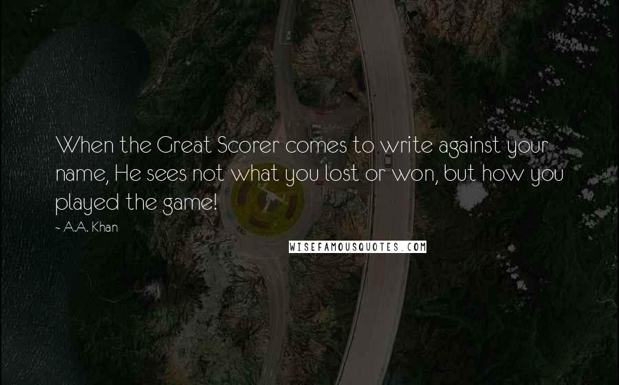 A.A. Khan Quotes: When the Great Scorer comes to write against your name, He sees not what you lost or won, but how you played the game!