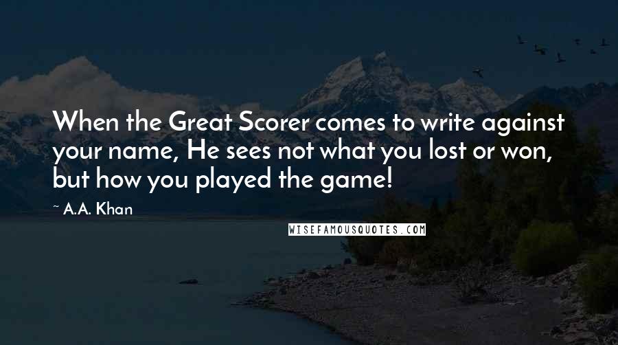 A.A. Khan Quotes: When the Great Scorer comes to write against your name, He sees not what you lost or won, but how you played the game!