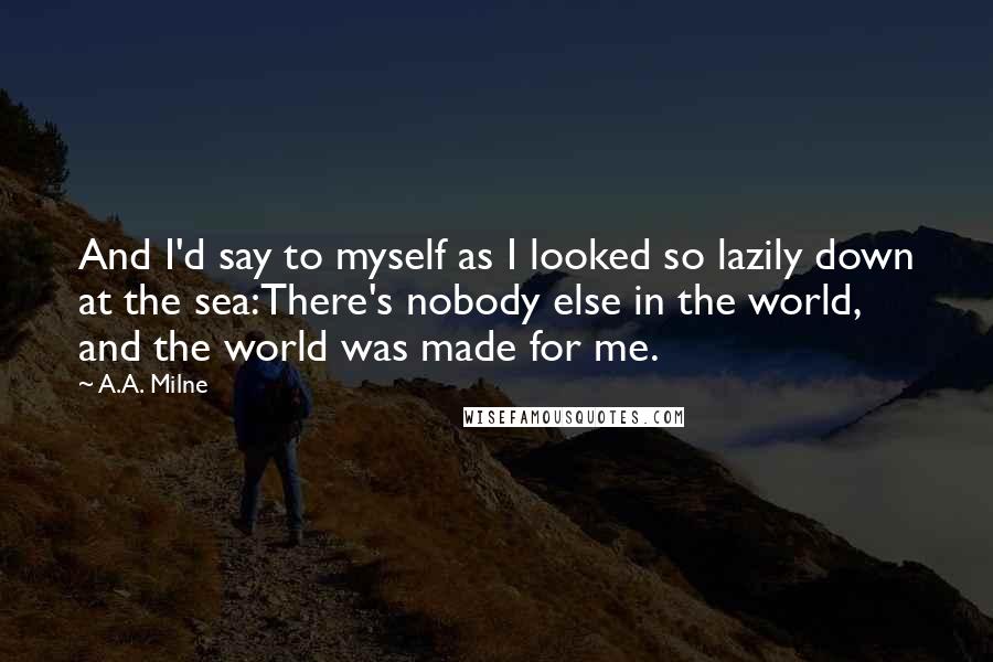 A.A. Milne Quotes: And I'd say to myself as I looked so lazily down at the sea:There's nobody else in the world, and the world was made for me.