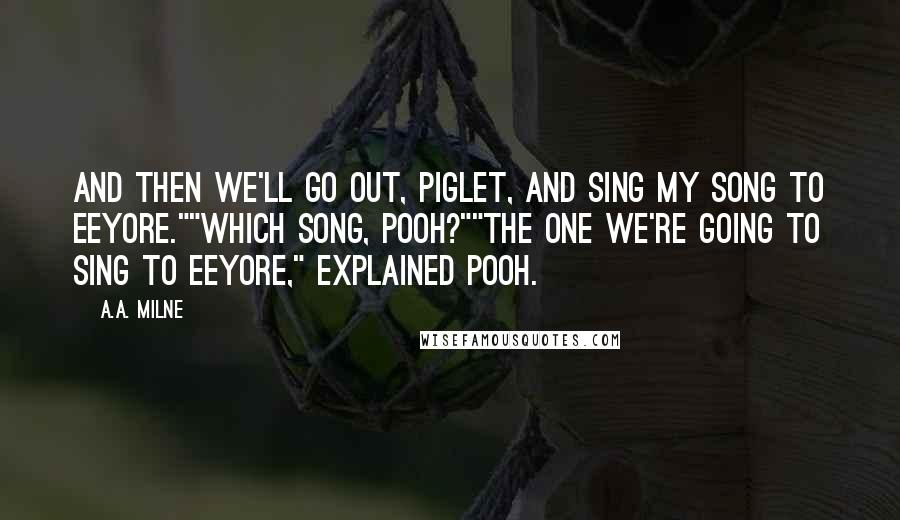 A.A. Milne Quotes: And then we'll go out, Piglet, and sing my song to Eeyore.""Which song, Pooh?""The one we're going to sing to Eeyore," explained Pooh.