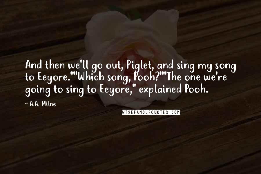 A.A. Milne Quotes: And then we'll go out, Piglet, and sing my song to Eeyore.""Which song, Pooh?""The one we're going to sing to Eeyore," explained Pooh.