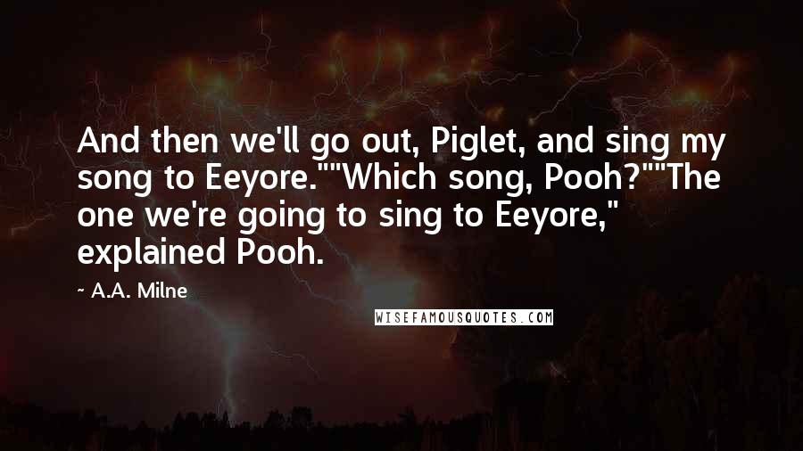 A.A. Milne Quotes: And then we'll go out, Piglet, and sing my song to Eeyore.""Which song, Pooh?""The one we're going to sing to Eeyore," explained Pooh.