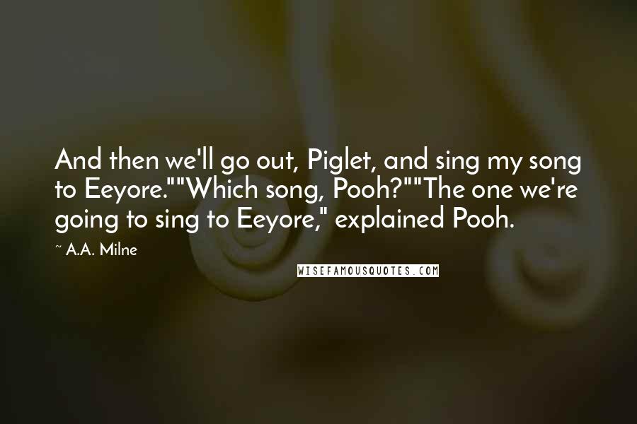 A.A. Milne Quotes: And then we'll go out, Piglet, and sing my song to Eeyore.""Which song, Pooh?""The one we're going to sing to Eeyore," explained Pooh.