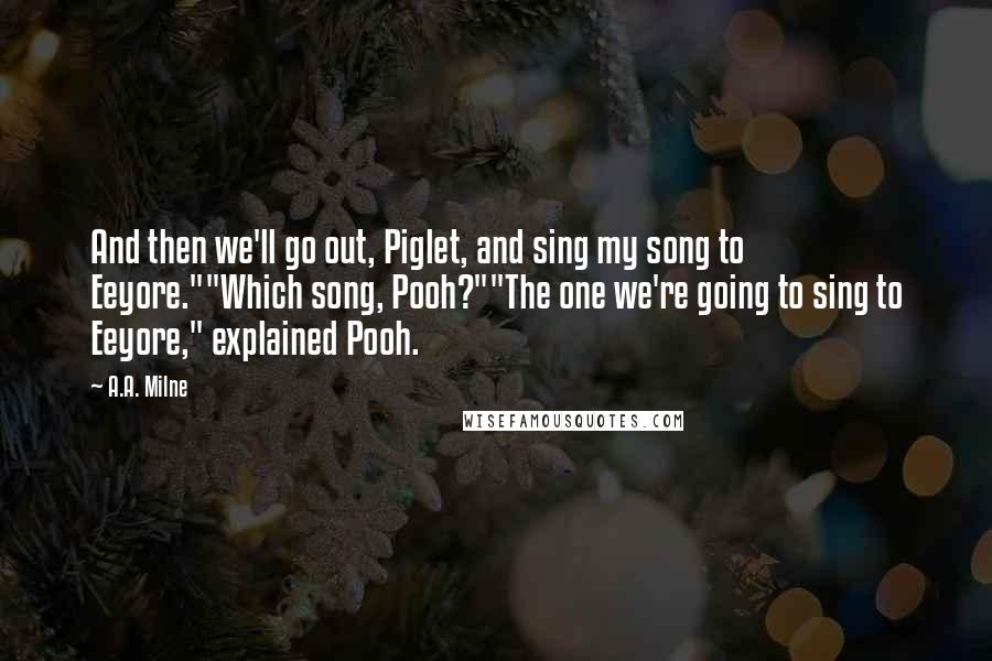 A.A. Milne Quotes: And then we'll go out, Piglet, and sing my song to Eeyore.""Which song, Pooh?""The one we're going to sing to Eeyore," explained Pooh.
