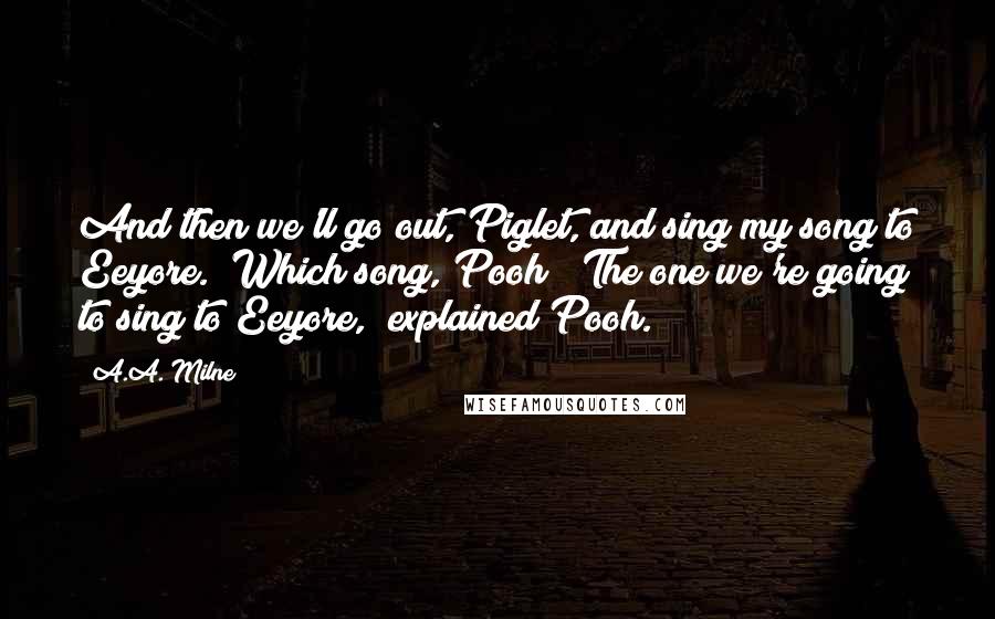 A.A. Milne Quotes: And then we'll go out, Piglet, and sing my song to Eeyore.""Which song, Pooh?""The one we're going to sing to Eeyore," explained Pooh.