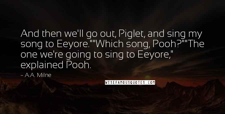 A.A. Milne Quotes: And then we'll go out, Piglet, and sing my song to Eeyore.""Which song, Pooh?""The one we're going to sing to Eeyore," explained Pooh.