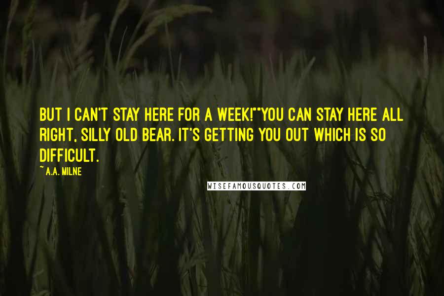 A.A. Milne Quotes: But I can't stay here for a week!""You can stay here all right, silly old Bear. It's getting you out which is so difficult.